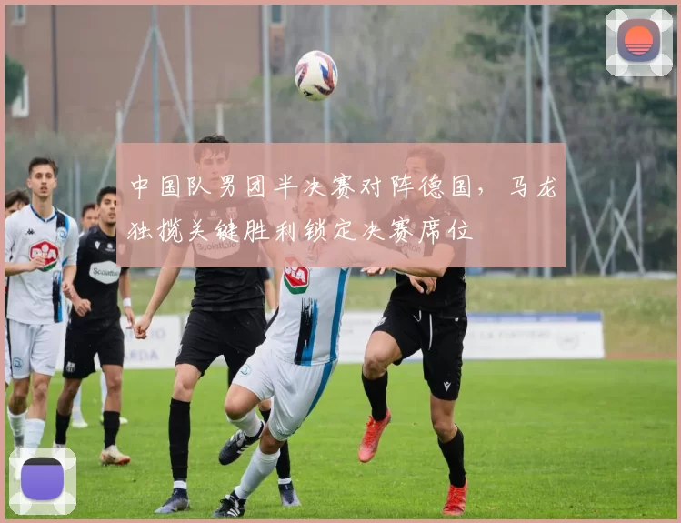 中国队男团半决赛对阵德国，马龙独揽关键胜利锁定决赛席位