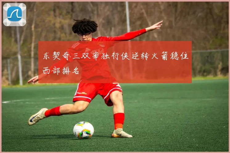 东契奇三双率独行侠逆转火箭稳住西部排名