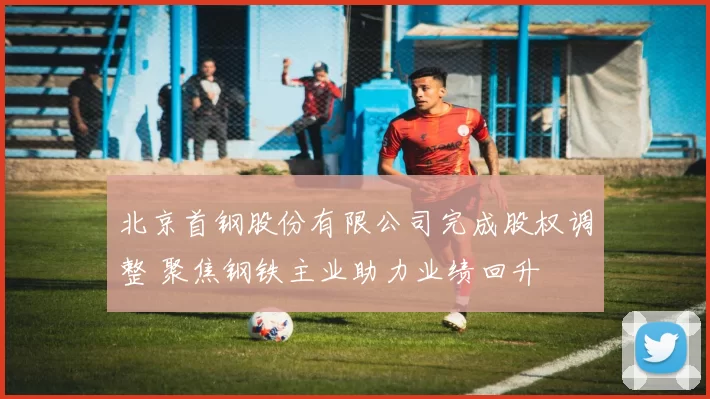 北京首钢股份有限公司完成股权调整 聚焦钢铁主业助力业绩回升