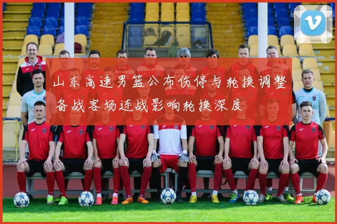山东高速男篮公布伤停与轮换调整 备战客场连战影响轮换深度