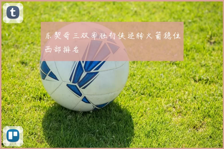 东契奇三双率独行侠逆转火箭稳住西部排名