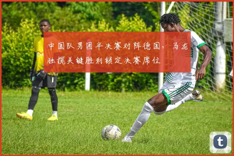 中国队男团半决赛对阵德国，马龙独揽关键胜利锁定决赛席位