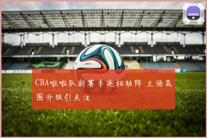 CBA啦啦队新赛季亮相助阵 主场氛围升级引关注