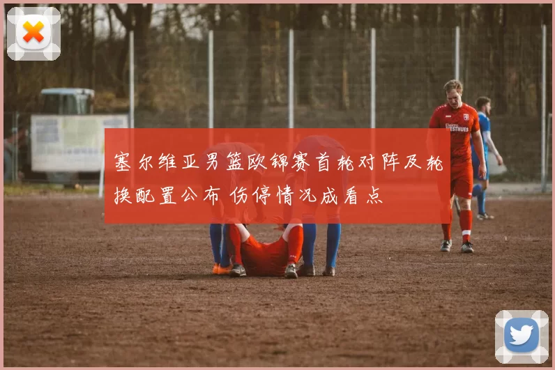 塞尔维亚男篮欧锦赛首轮对阵及轮换配置公布 伤停情况成看点