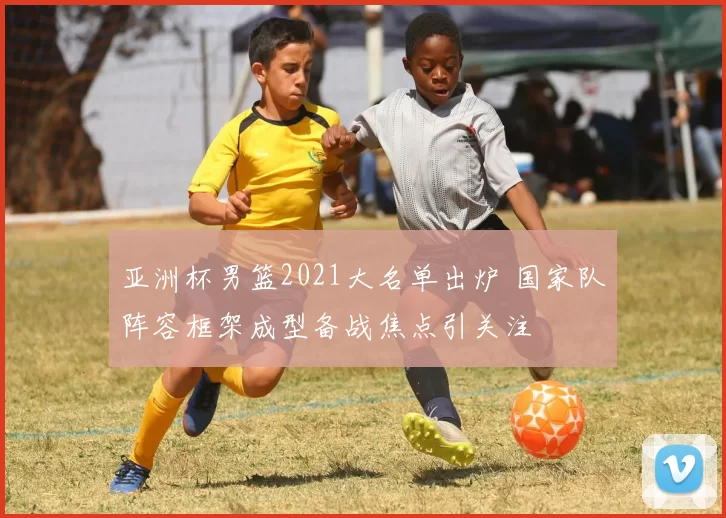 亚洲杯男篮2021大名单出炉 国家队阵容框架成型备战焦点引关注