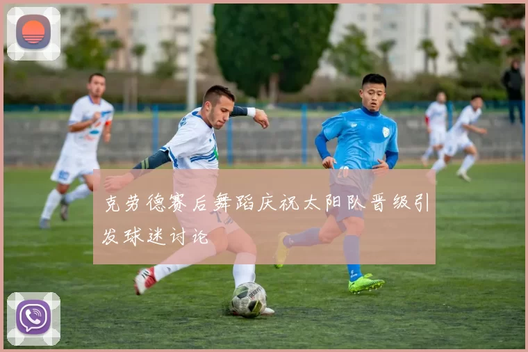 克劳德赛后舞蹈庆祝太阳队晋级引发球迷讨论