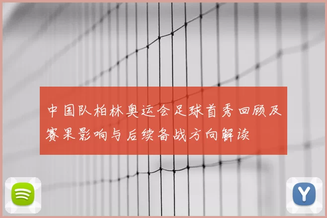 中国队柏林奥运会足球首秀回顾及赛果影响与后续备战方向解读