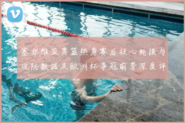 塞尔维亚男篮热身赛后核心轮换与攻防数据及欧洲杯争冠前景深度评估