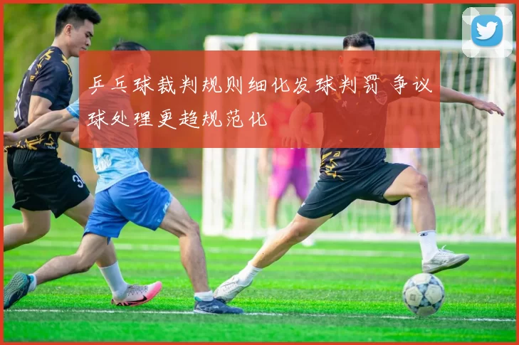 乒乓球裁判规则细化发球判罚 争议球处理更趋规范化