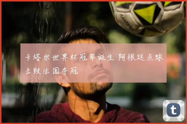 卡塔尔世界杯冠军诞生 阿根廷点球击败法国夺冠
