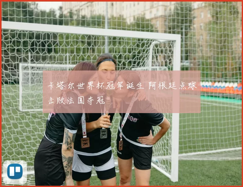 卡塔尔世界杯冠军诞生 阿根廷点球击败法国夺冠