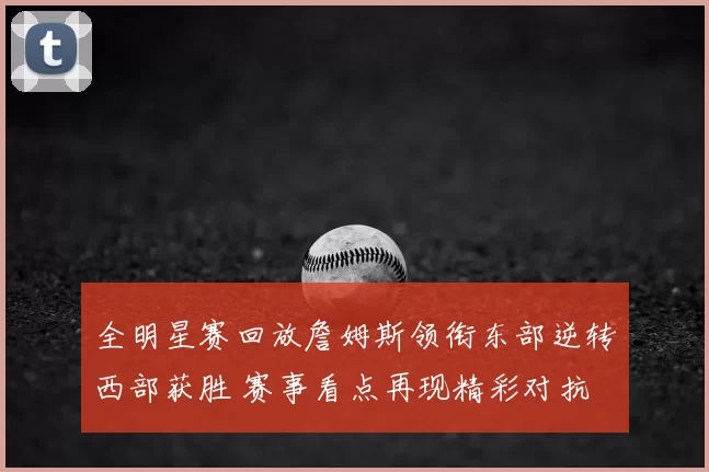 全明星赛回放詹姆斯领衔东部逆转西部获胜 赛事看点再现精彩对抗