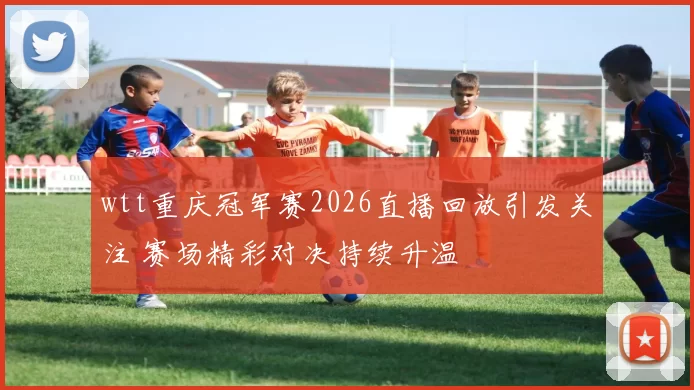 wtt重庆冠军赛2026直播回放引发关注 赛场精彩对决持续升温