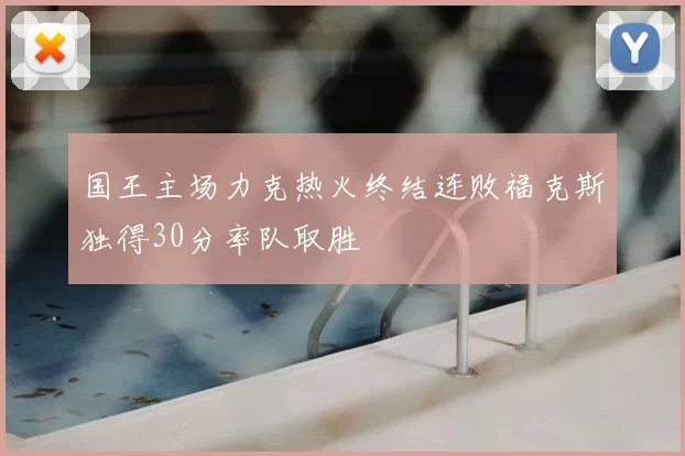国王主场力克热火终结连败福克斯独得30分率队取胜