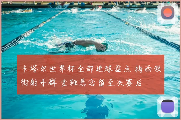 卡塔尔世界杯全部进球盘点 梅西领衔射手群 金靴悬念留至决赛后