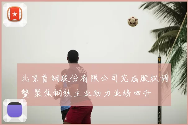 北京首钢股份有限公司完成股权调整 聚焦钢铁主业助力业绩回升