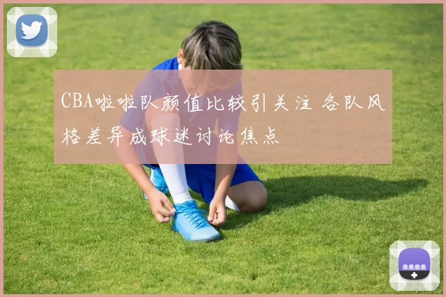 CBA啦啦队颜值比较引关注 各队风格差异成球迷讨论焦点