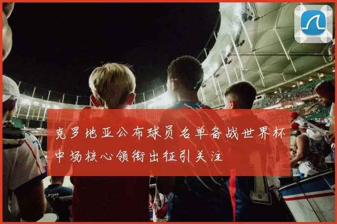 克罗地亚公布球员名单备战世界杯中场核心领衔出征引关注