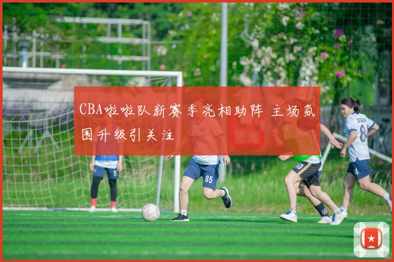 CBA啦啦队新赛季亮相助阵 主场氛围升级引关注
