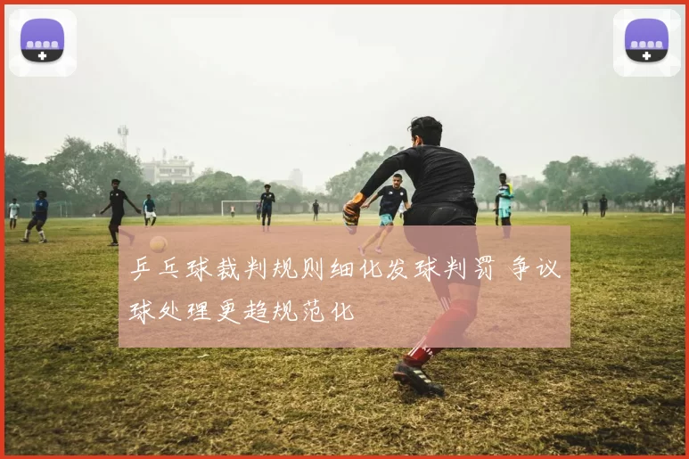 乒乓球裁判规则细化发球判罚 争议球处理更趋规范化