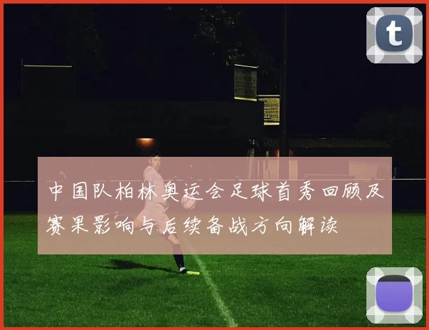 中国队柏林奥运会足球首秀回顾及赛果影响与后续备战方向解读