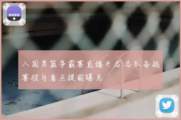 八国男篮争霸赛直播开启 各队备战赛程与看点提前曝光