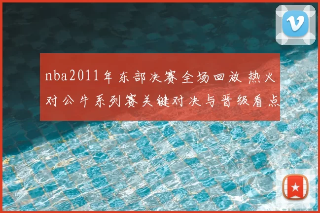 nba2011年东部决赛全场回放 热火对公牛系列赛关键对决与晋级看点