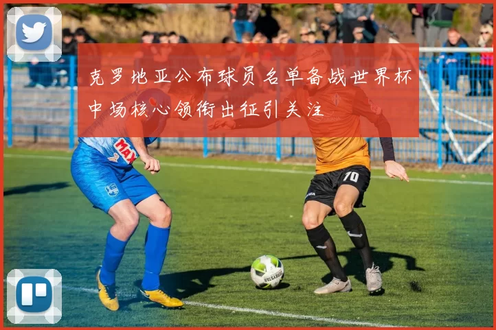 克罗地亚公布球员名单备战世界杯中场核心领衔出征引关注