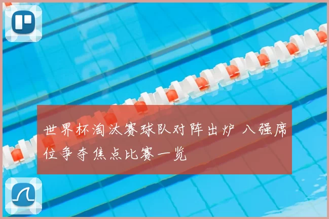 世界杯淘汰赛球队对阵出炉 八强席位争夺焦点比赛一览