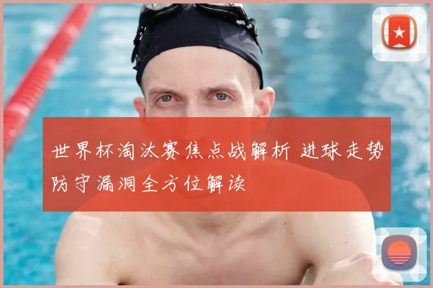 世界杯淘汰赛焦点战解析 进球走势防守漏洞全方位解读