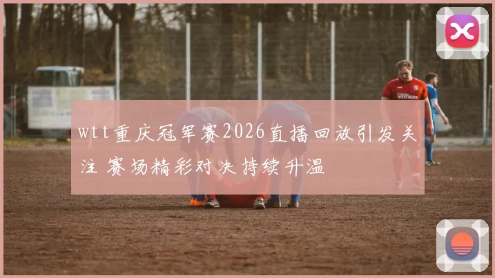 wtt重庆冠军赛2026直播回放引发关注 赛场精彩对决持续升温