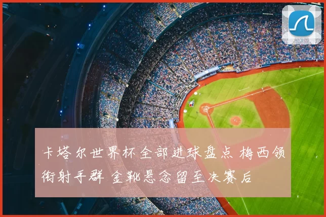 卡塔尔世界杯全部进球盘点 梅西领衔射手群 金靴悬念留至决赛后