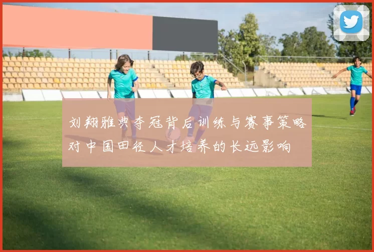 刘翔雅典夺冠背后训练与赛事策略对中国田径人才培养的长远影响